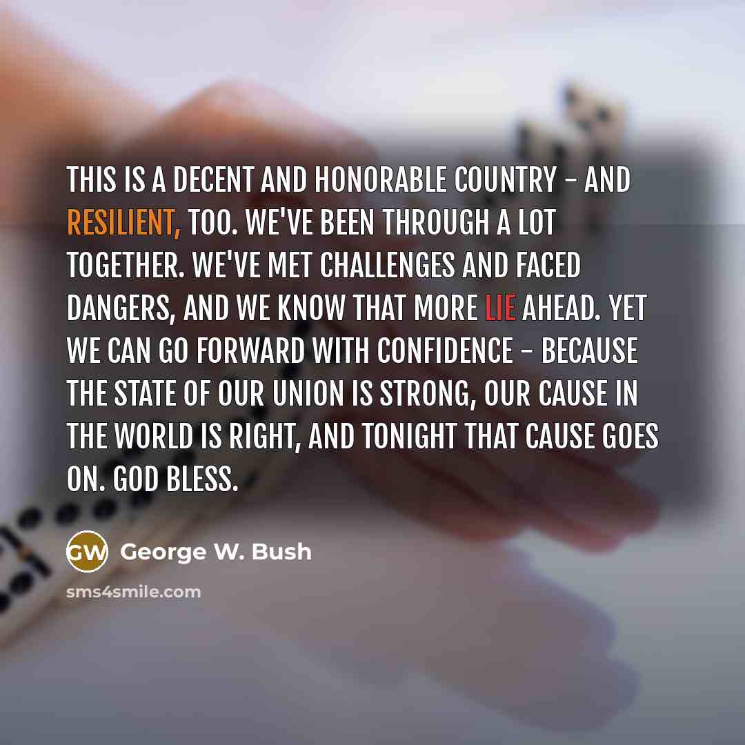 “This is a decent and honorable country - and resilient, too. We've been through a lot together. We've met challenges and faced dangers, and we know that more lie ahead. Yet we can go forward with confidence - because the State of our Union is strong, our cause in the world is right, and tonight…” quote by George W. Bush