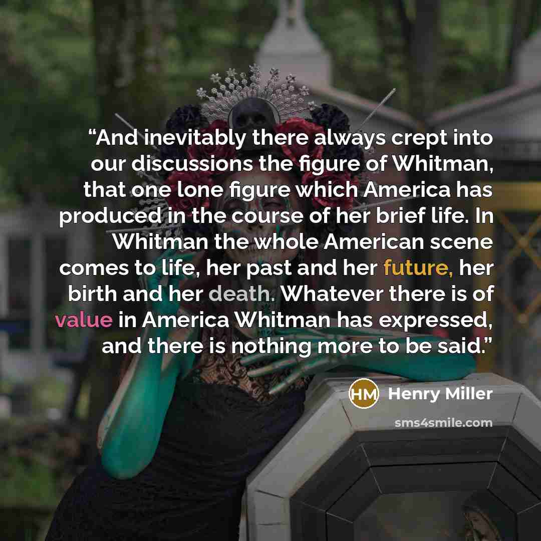 “And inevitably there always crept into our discussions the figure of Whitman, that one lone figure which America has produced in the course of her brief life. In Whitman the whole American scene comes to life, her past and her future, her birth and her death. Whatever there is of value in America…” quote by Henry Miller