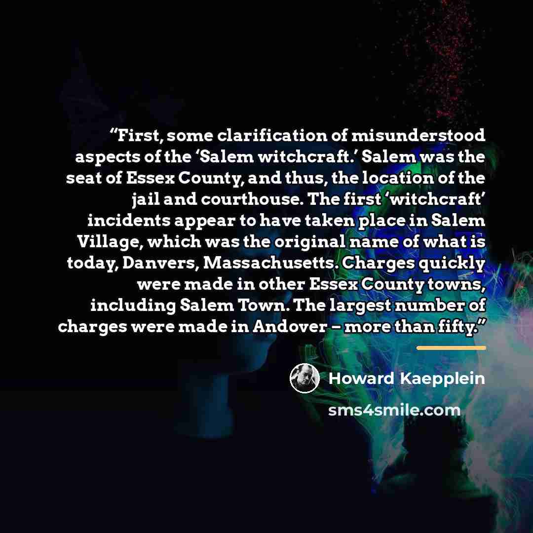 “First, some clarification of misunderstood aspects of the ‘Salem witchcraft.’ Salem was the seat of Essex County, and thus, the location of the jail and courthouse. The first ‘witchcraft’ incidents appear to have taken place in Salem Village, which was the original name of what is today, Danvers…” quote by Howard Kaepplein
