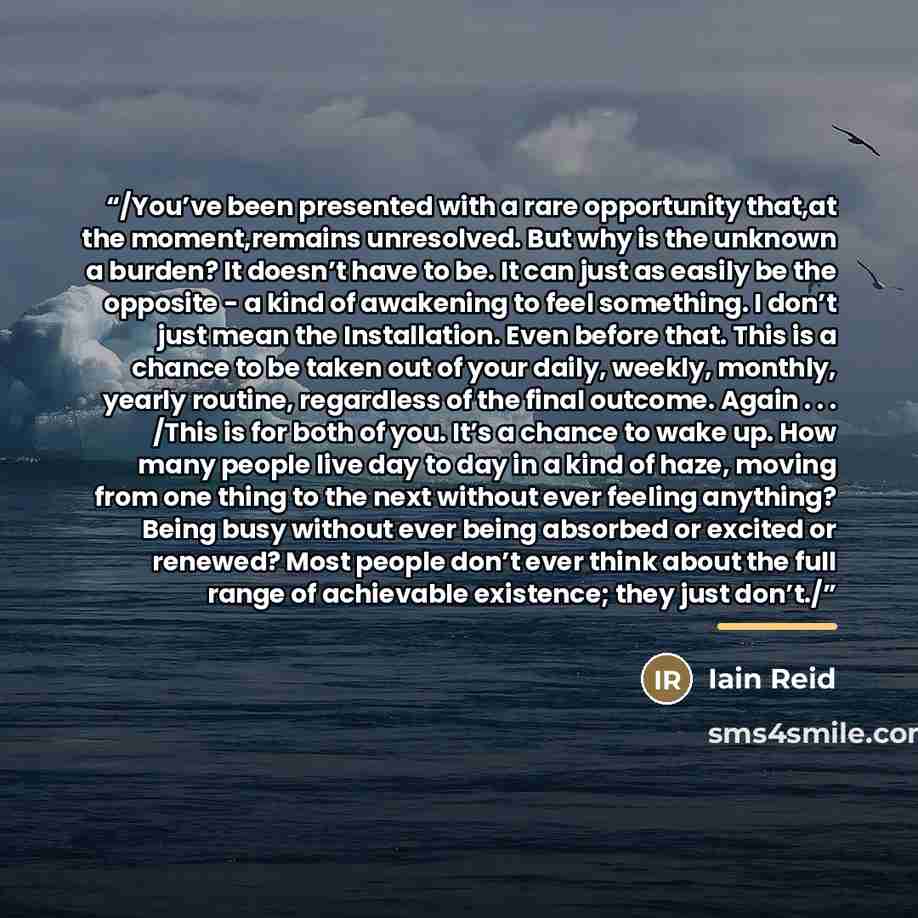 “/You’ve been presented with a rare opportunity that,at the moment,remains unresolved. But why is the unknown a burden? It doesn’t have to be. It can just as easily be the opposite - a kind of awakening to feel something. I don’t just mean the Installation. Even before that. This is a chance to be…” quote by Iain Reid
