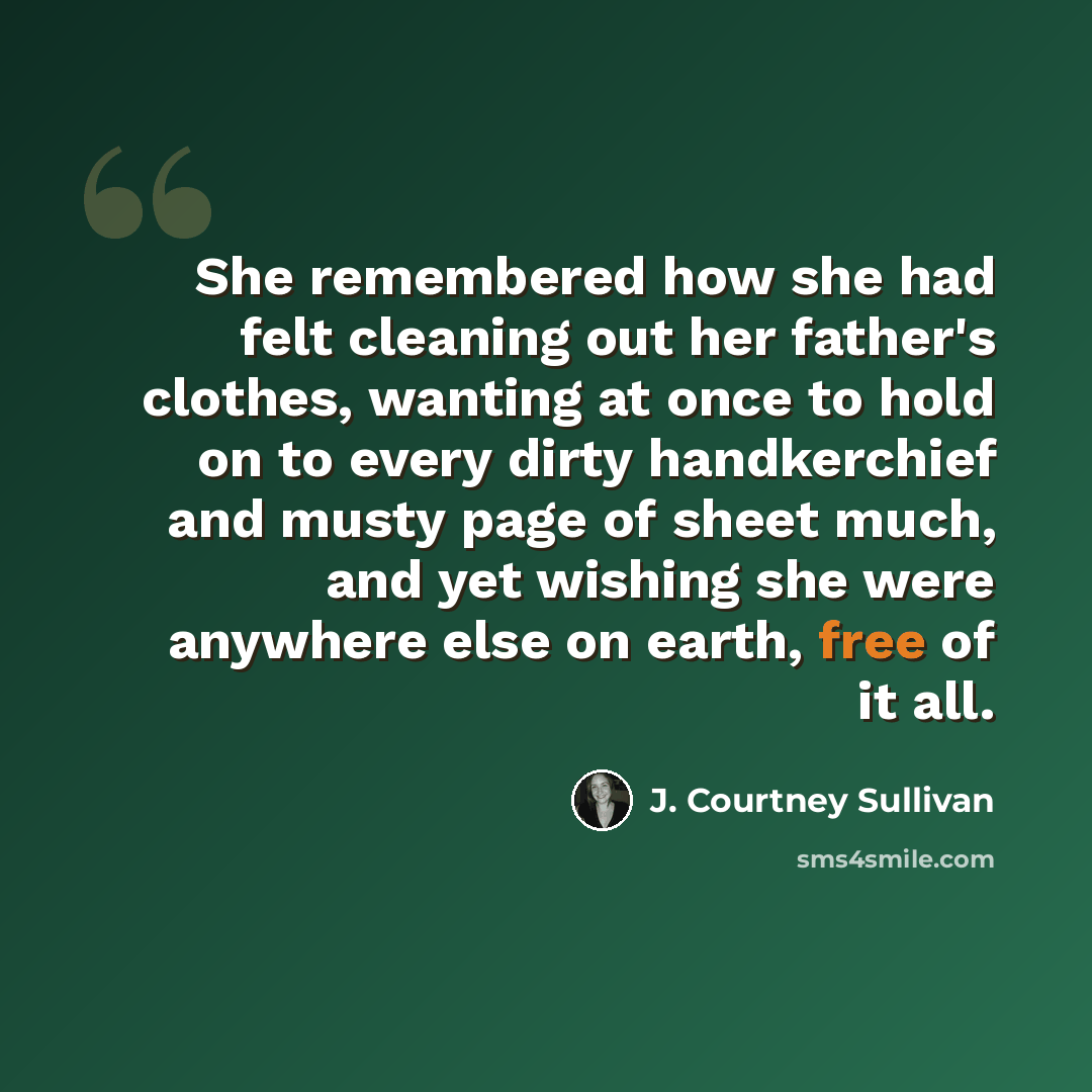 “She remembered how she had felt cleaning out her father's clothes, wanting at once to hold on to every dirty handkerchief and musty page of sheet much, and yet wishing she were anywhere else on earth, free of it all.” quote by J. Courtney Sullivan