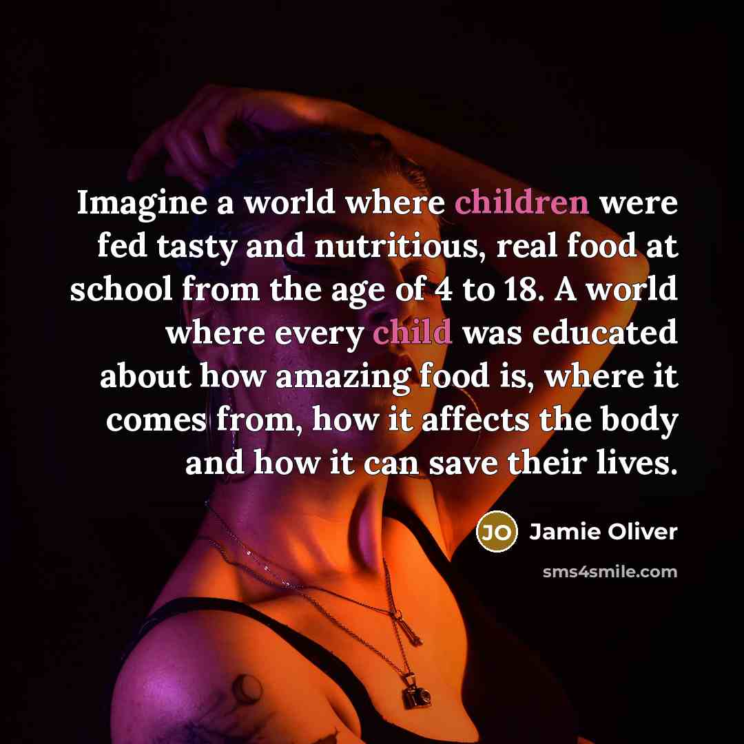 “Imagine a world where children were fed tasty and nutritious, real food at school from the age of 4 to 18. A world where every child was educated about how amazing food is, where it comes from, how it affects the body and how it can save their lives.” quote by Jamie Oliver