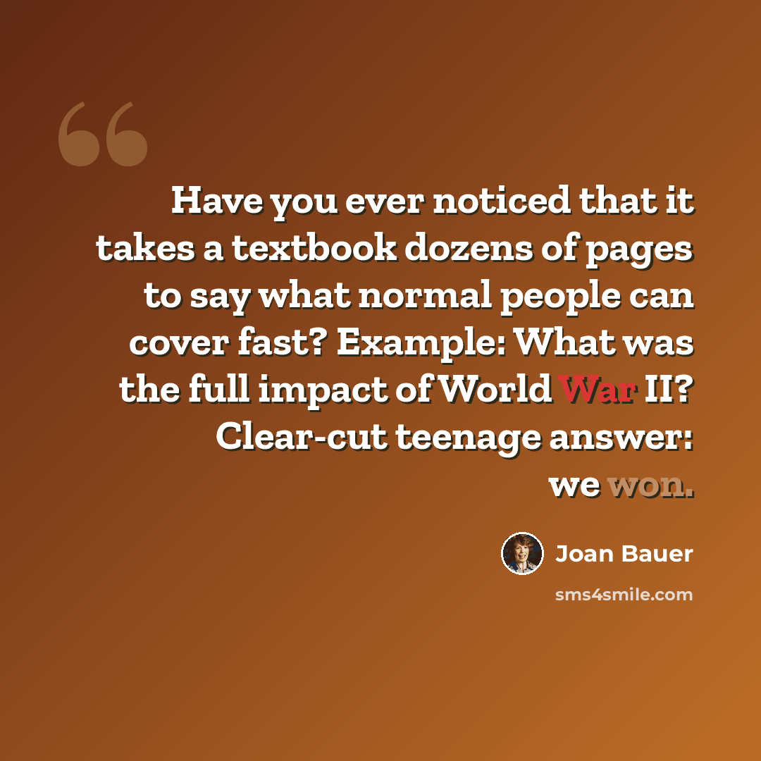 “Have you ever noticed that it takes a textbook dozens of pages to say what normal people can cover fast? Example: What was the full impact of World War II? Clear-cut teenage answer: we won.” quote by Joan Bauer