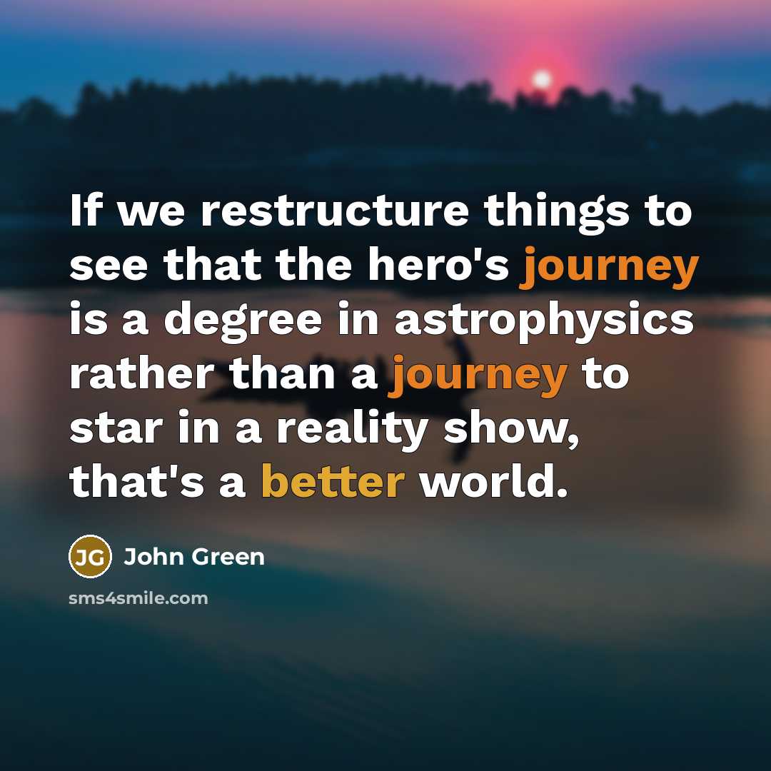 “If we restructure things to see that the hero's journey is a degree in astrophysics rather than a journey to star in a reality show, that's a better world.” quote by John Green