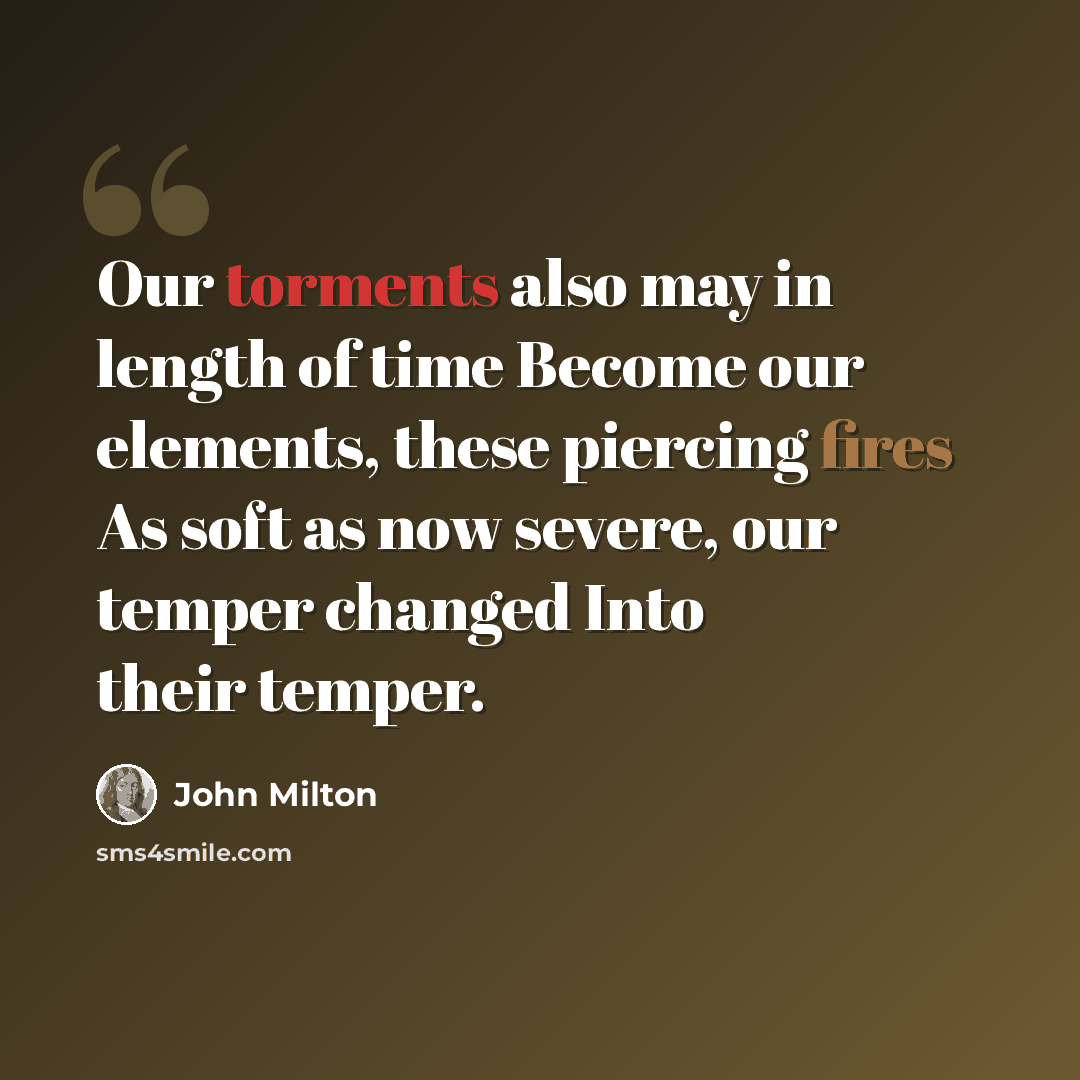 “Our torments also may in length of time Become our elements, these piercing fires As soft as now severe, our temper changed Into their temper.” quote by John Milton