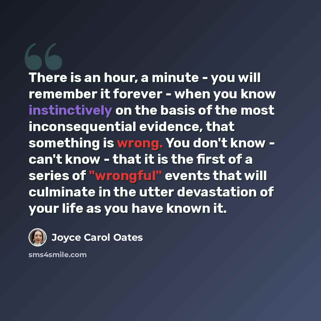 “There is an hour, a minute - you will remember it forever - when you know instinctively on the basis of the most inconsequential evidence, that something is wrong. You don't know - can't know - that it is the first of a series of "wrongful" events that will culminate in the utter devastation of…” quote by Joyce Carol Oates