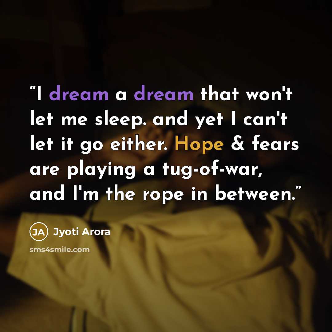 “I dream a dream that won't let me sleep. and yet I can't let it go either. Hope & fears are playing a tug-of-war, and I'm the rope in between.” quote by Jyoti Arora