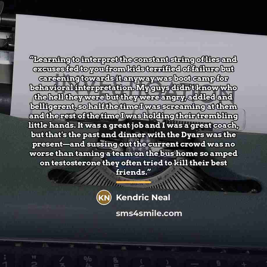 “Learning to interpret the constant string of lies and excuses fed to you from kids terrified of failure but careening towards it anyway was boot camp for behavioral interpretation. My guys didn't know who the hell they were but they were angry, addled and belligerent, so half the time I was…” quote by Kendric Neal