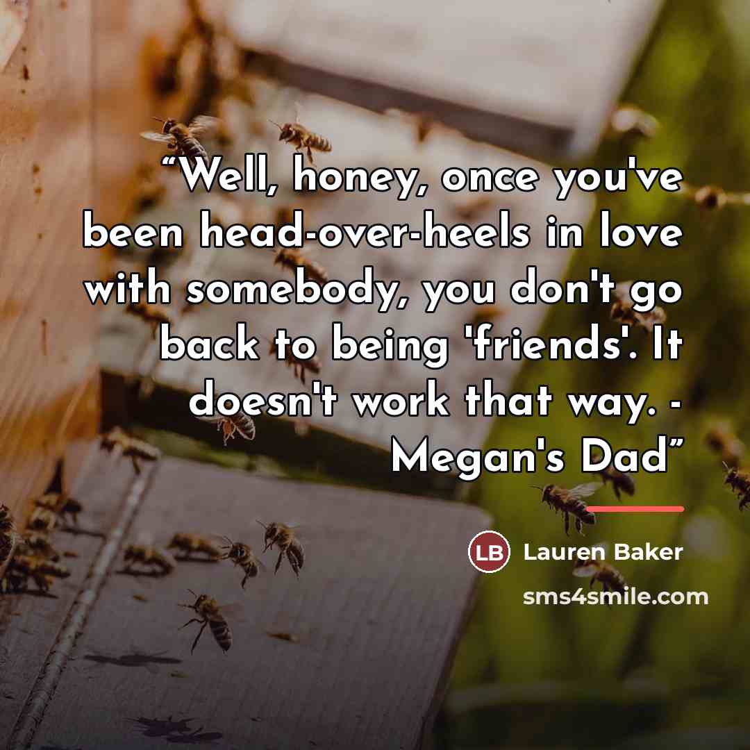 “Well, honey, once you've been head-over-heels in love with somebody, you don't go back to being 'friends'. It doesn't work that way. - Megan's Dad” quote by lauren baker