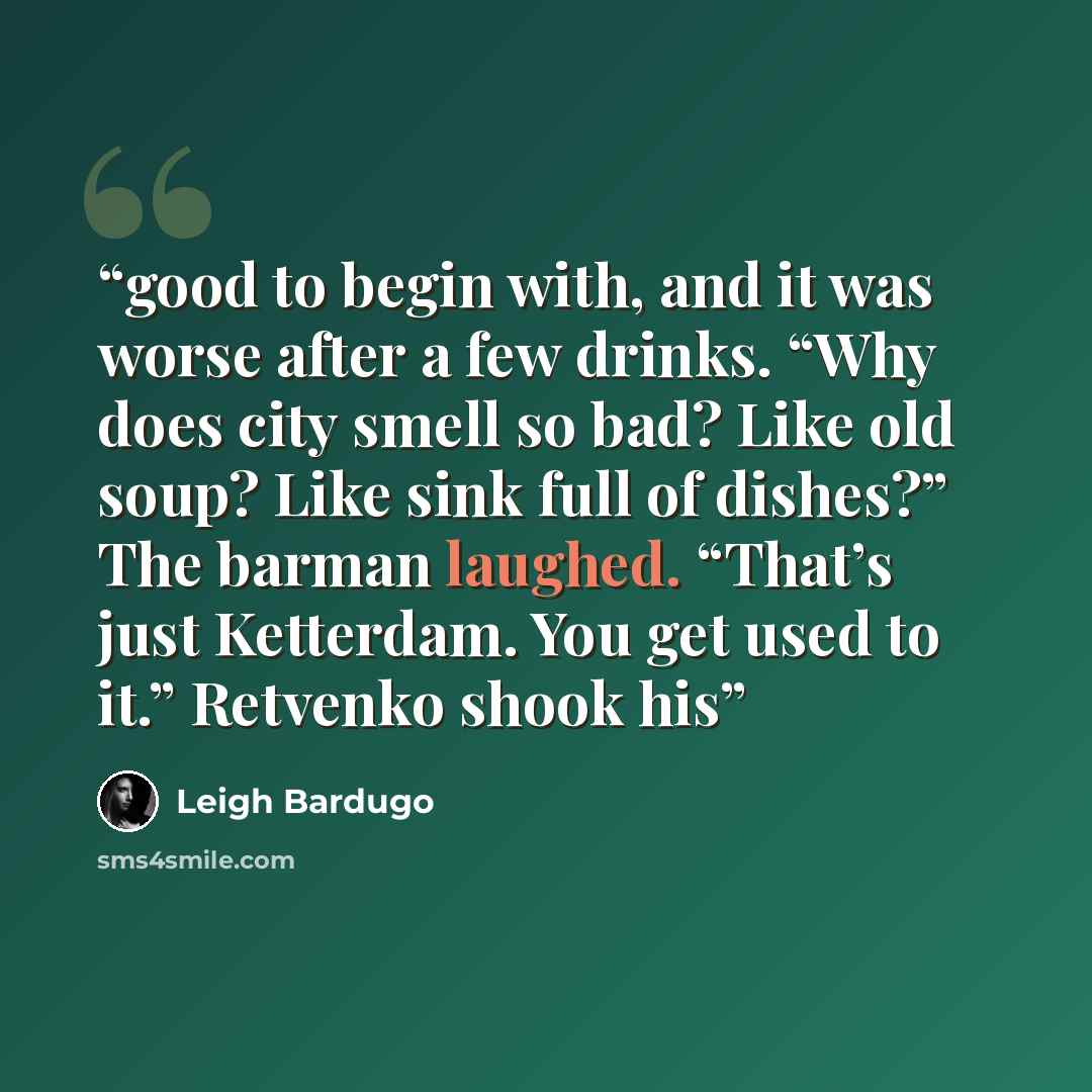 “good to begin with, and it was worse after a few drinks. “Why does city smell so bad? Like old soup? Like sink full of dishes?” The barman laughed. “That’s just Ketterdam. You get used to it.” Retvenko shook his” quote by Leigh Bardugo