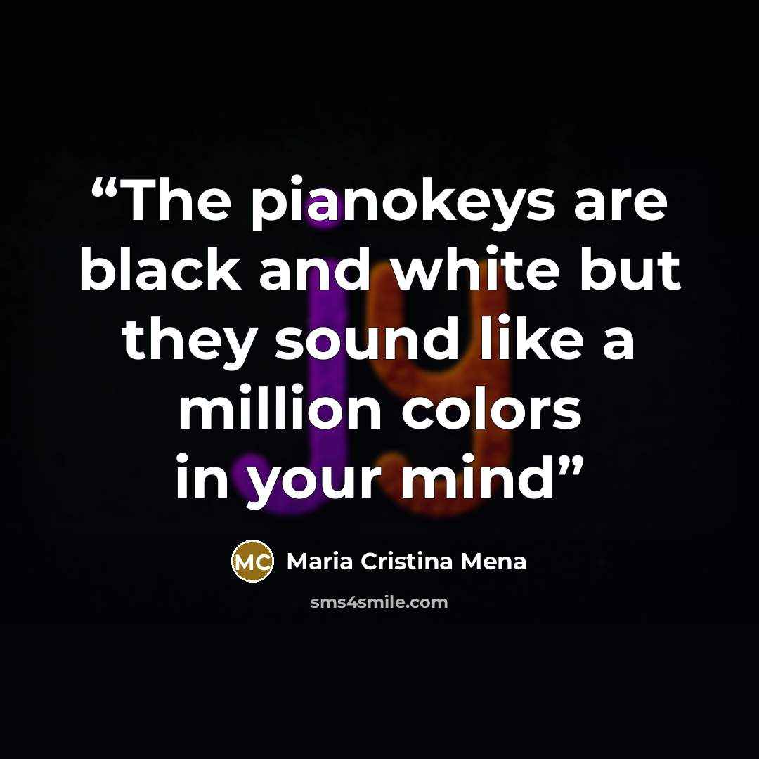 “The pianokeys are black and white but they sound like a million colors in your mind” quote by Maria Cristina Mena
