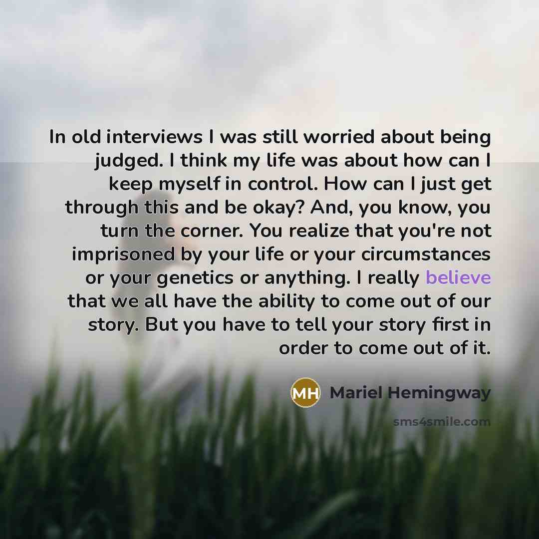 “In old interviews I was still worried about being judged. I think my life was about how can I keep myself in control. How can I just get through this and be okay? And, you know, you turn the corner. You realize that you're not imprisoned by your life or your circumstances or your genetics or…” quote by Mariel Hemingway