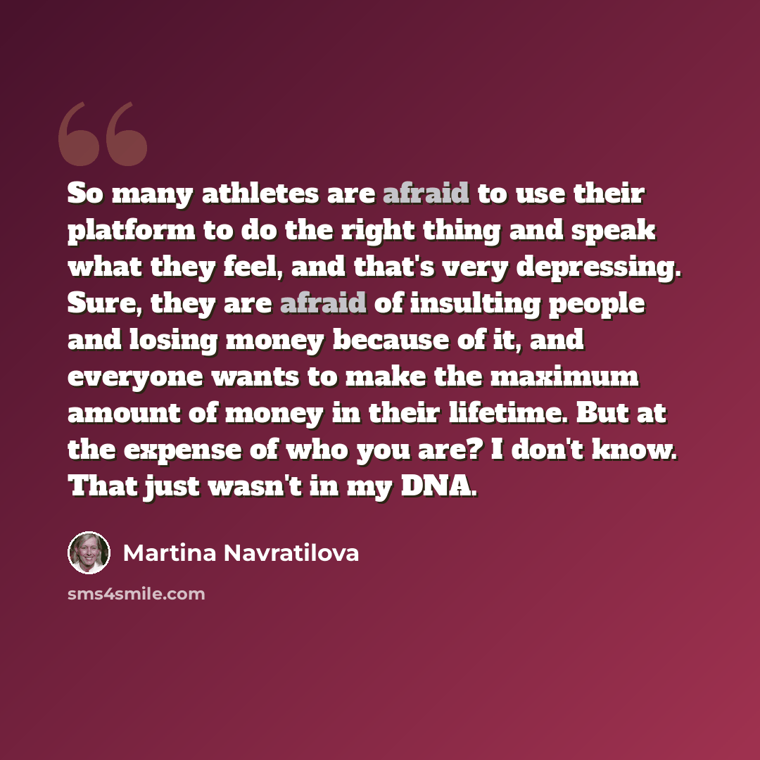 “So many athletes are afraid to use their platform to do the right thing and speak what they feel, and that's very depressing. Sure, they are afraid of insulting people and losing money because of it, and everyone wants to make the maximum amount of money in their lifetime. But at the expense of…” quote by Martina Navratilova