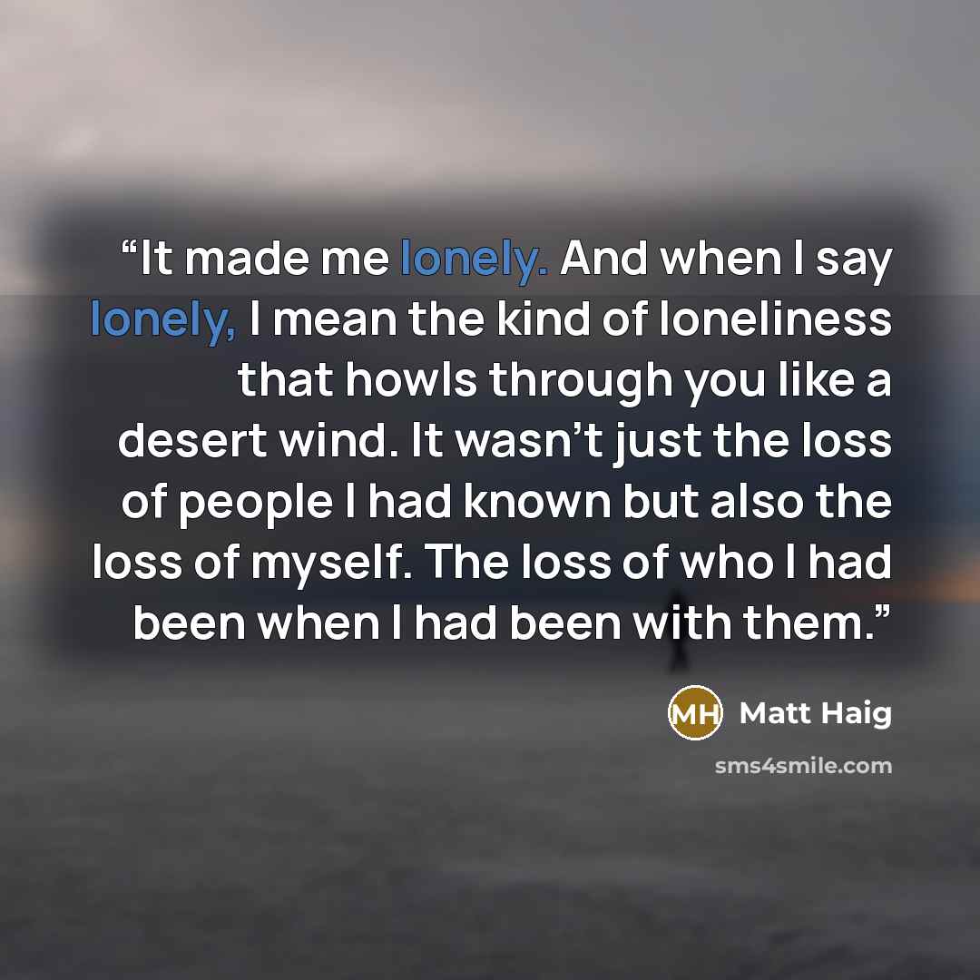 “It made me lonely. And when I say lonely, I mean the kind of loneliness that howls through you like a desert wind. It wasn't just the loss of people I had known but also the loss of myself. The loss of who I had been when I had been with them.” quote by Matt Haig