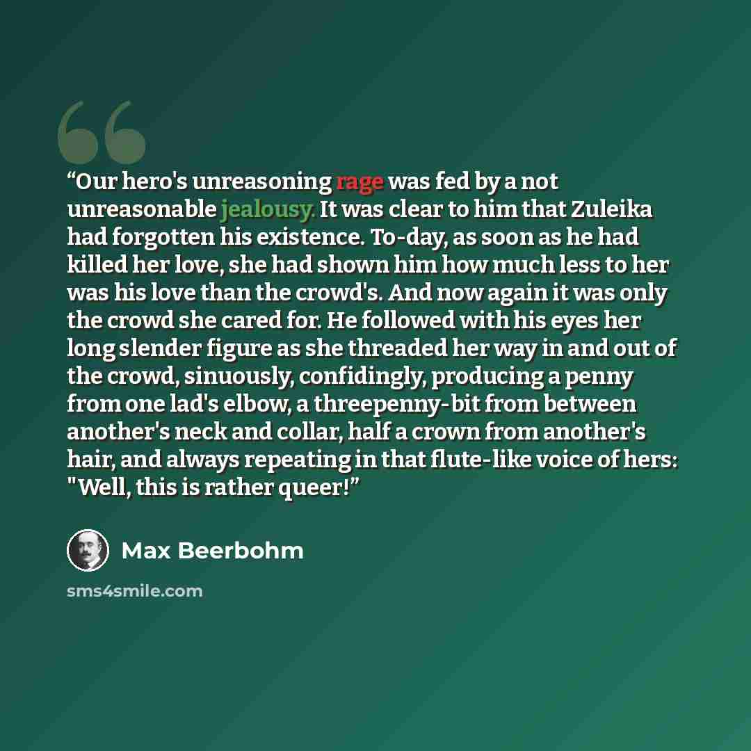 “Our hero's unreasoning rage was fed by a not unreasonable jealousy. It was clear to him that Zuleika had forgotten his existence. To-day, as soon as he had killed her love, she had shown him how much less to her was his love than the crowd's. And now again it was only the crowd she cared for. He…” quote by Max Beerbohm