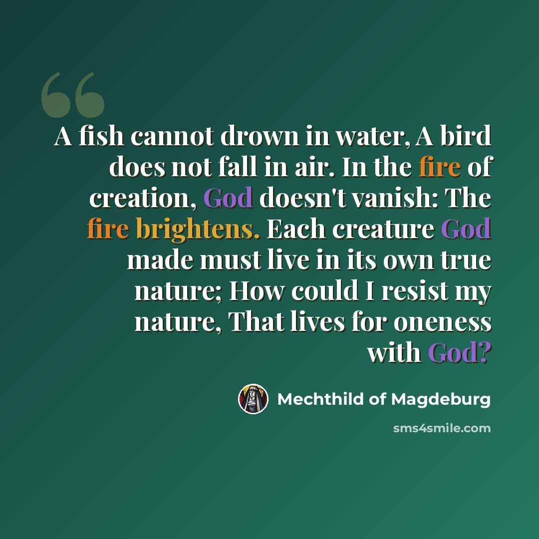“A fish cannot drown in water, A bird does not fall in air. In the fire of creation, God doesn't vanish: The fire brightens. Each creature God made must live in its own true nature; How could I resist my nature, That lives for oneness with God?” quote by Mechthild of Magdeburg
