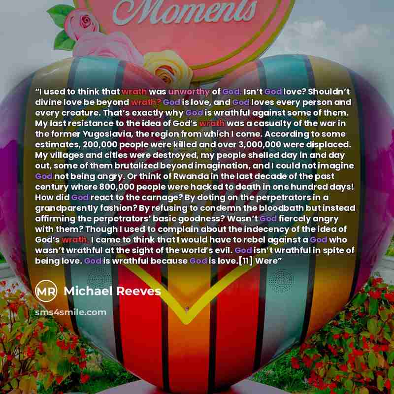 “I used to think that wrath was unworthy of God. Isn’t God love? Shouldn’t divine love be beyond wrath? God is love, and God loves every person and every creature. That’s exactly why God is wrathful against some of them. My last resistance to the idea of God’s wrath was a casualty of the war in the…” quote by Michael Reeves