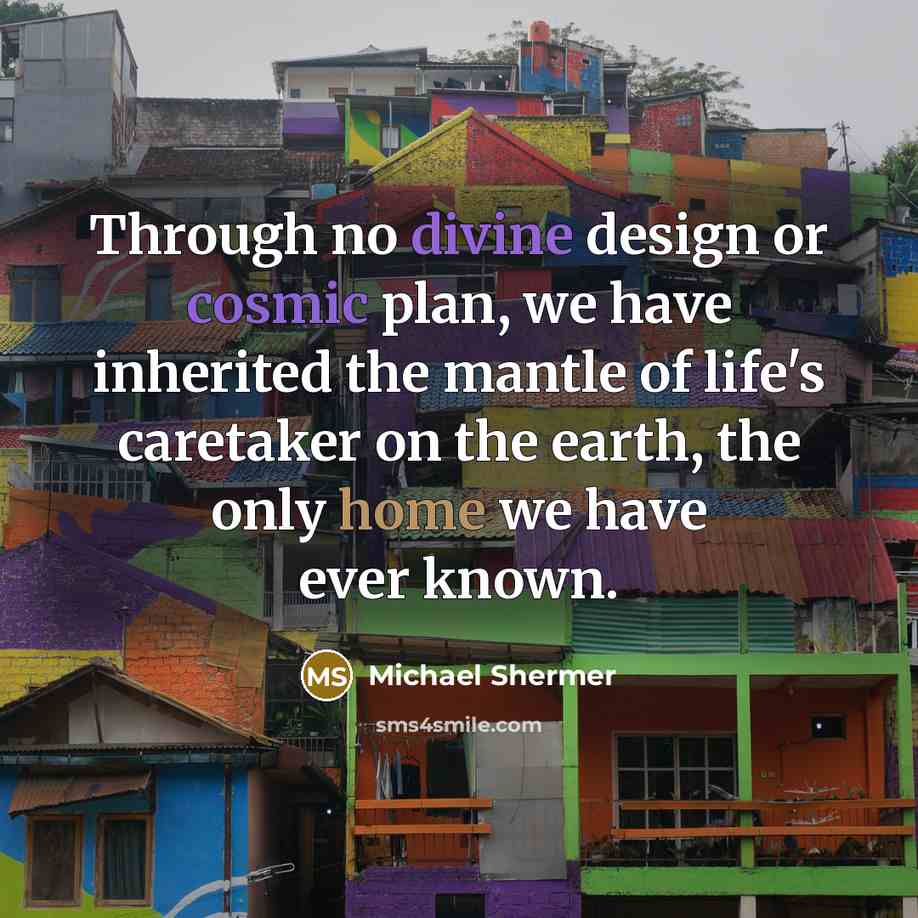 “Through no divine design or cosmic plan, we have inherited the mantle of life's caretaker on the earth, the only home we have ever known.” quote by Michael Shermer