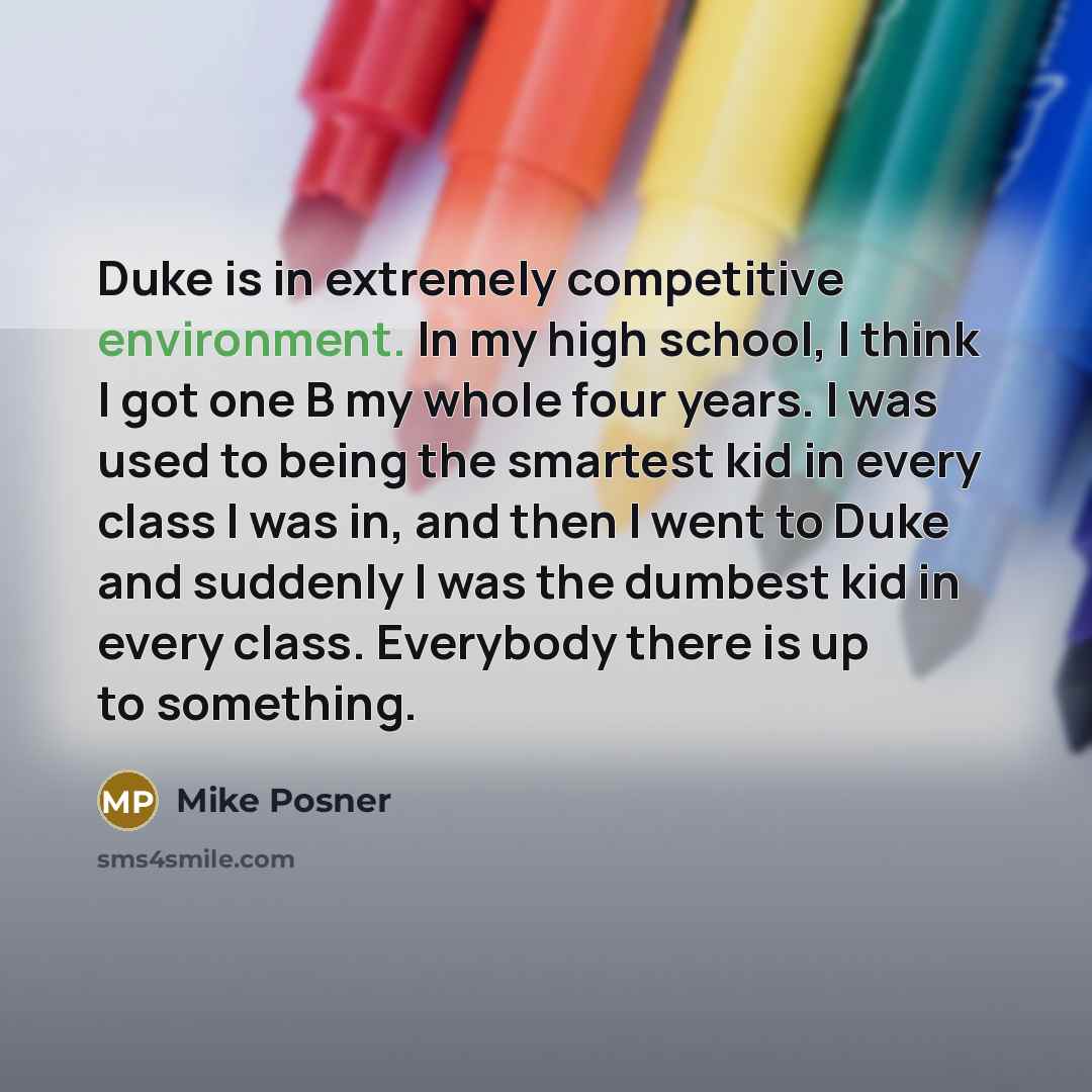 “Duke is in extremely competitive environment. In my high school, I think I got one B my whole four years. I was used to being the smartest kid in every class I was in, and then I went to Duke and suddenly I was the dumbest kid in every class. Everybody there is up to something.” quote by Mike Posner