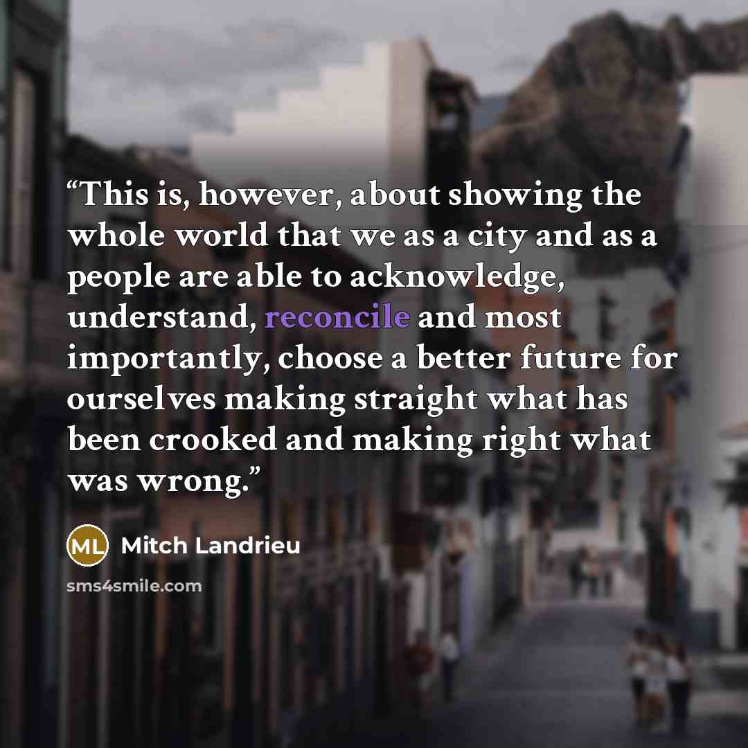 “This is, however, about showing the whole world that we as a city and as a people are able to acknowledge, understand, reconcile and most importantly, choose a better future for ourselves making straight what has been crooked and making right what was wrong.” quote by Mitch Landrieu