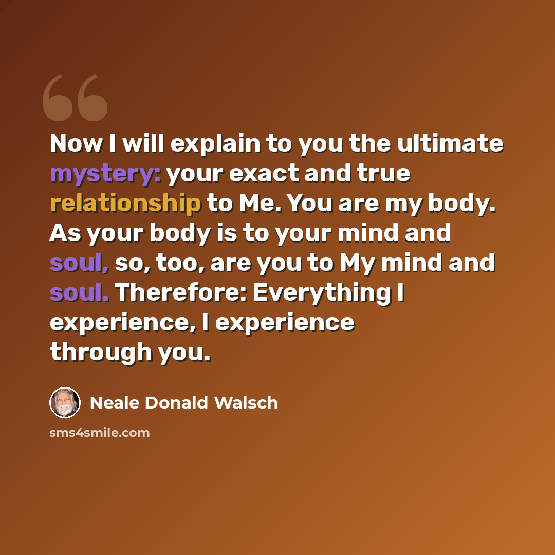 “Now I will explain to you the ultimate mystery: your exact and true relationship to Me. You are my body. As your body is to your mind and soul, so, too, are you to My mind and soul. Therefore: Everything I experience, I experience through you.” quote by Neale Donald Walsch