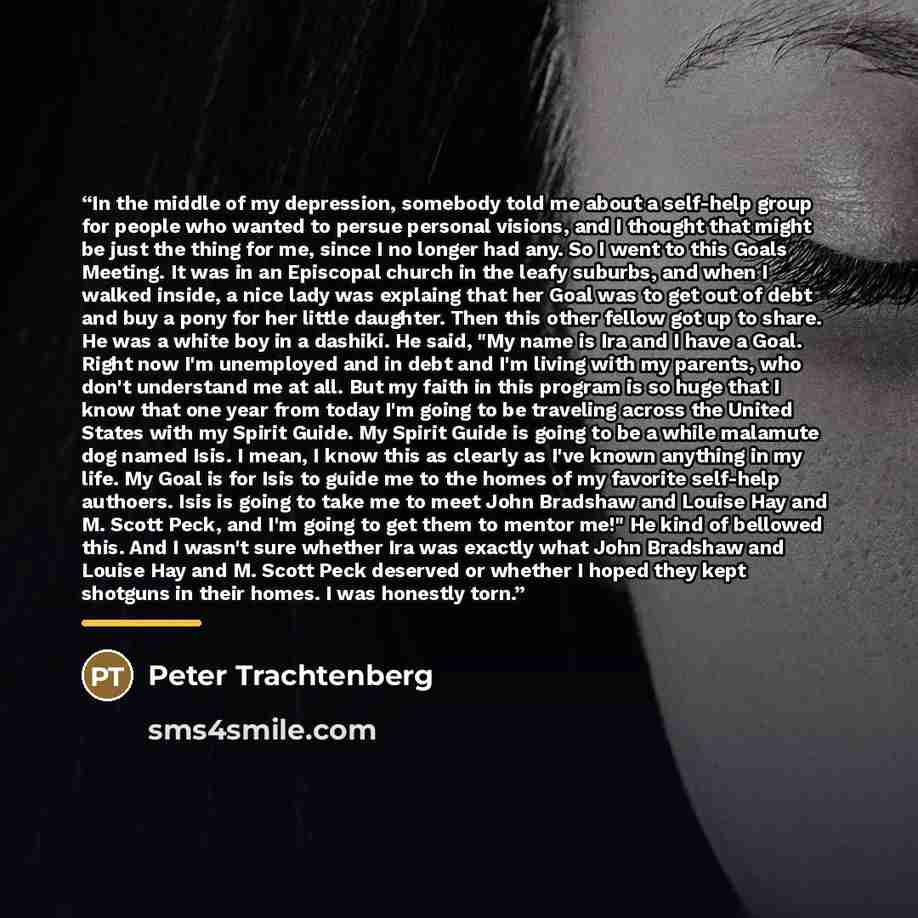 “In the middle of my depression, somebody told me about a self-help group for people who wanted to persue personal visions, and I thought that might be just the thing for me, since I no longer had any. So I went to this Goals Meeting. It was in an Episcopal church in the leafy suburbs, and when I…” quote by Peter Trachtenberg