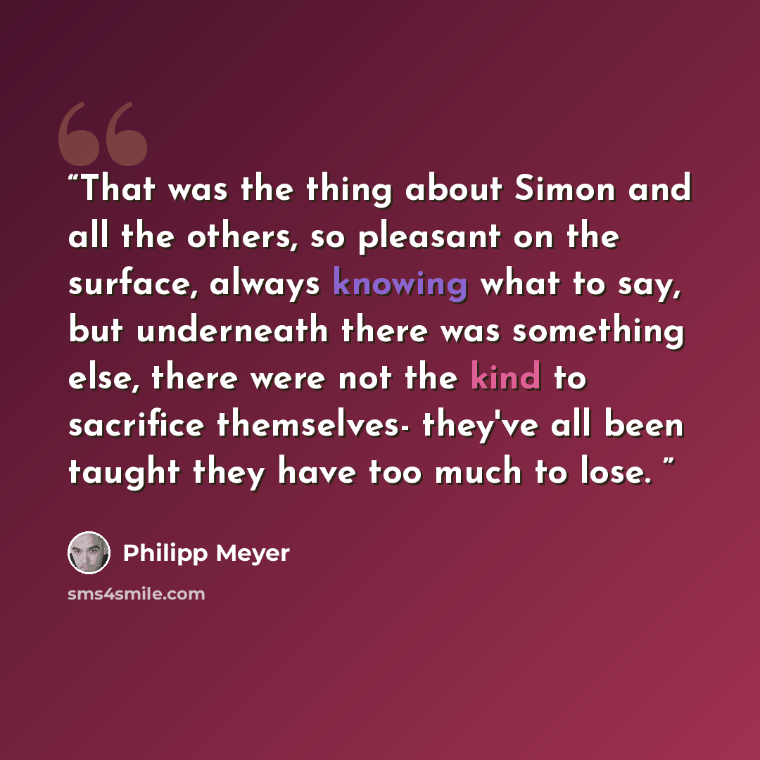 “That was the thing about Simon and all the others, so pleasant on the surface, always knowing what to say, but underneath there was something else, there were not the kind to sacrifice themselves- they've all been taught they have too much to lose.” quote by Philipp Meyer