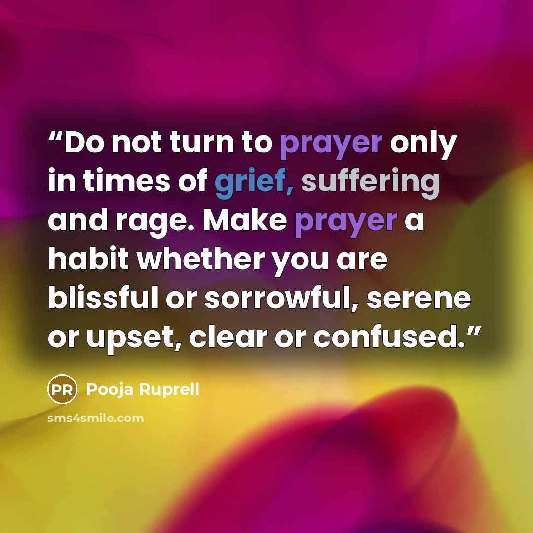“Do not turn to prayer only in times of grief, suffering and rage. Make prayer a habit whether you are blissful or sorrowful, serene or upset, clear or confused.” quote by Pooja Ruprell