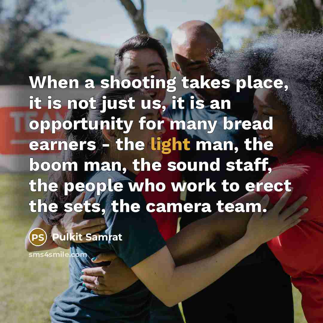 “When a shooting takes place, it is not just us, it is an opportunity for many bread earners - the light man, the boom man, the sound staff, the people who work to erect the sets, the camera team.” quote by Pulkit Samrat