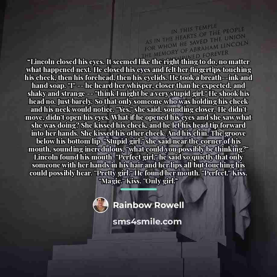 “Lincoln closed his eyes. It seemed like the right thing to do, no matter what happened next. He closed his eyes and felt her fingertips touching his cheek, then his forehead, then his eyelids. He took a breath--ink and hand soap. "I" -- he heard her whisper, closer than he expected, and shaky and…” quote by Rainbow Rowell