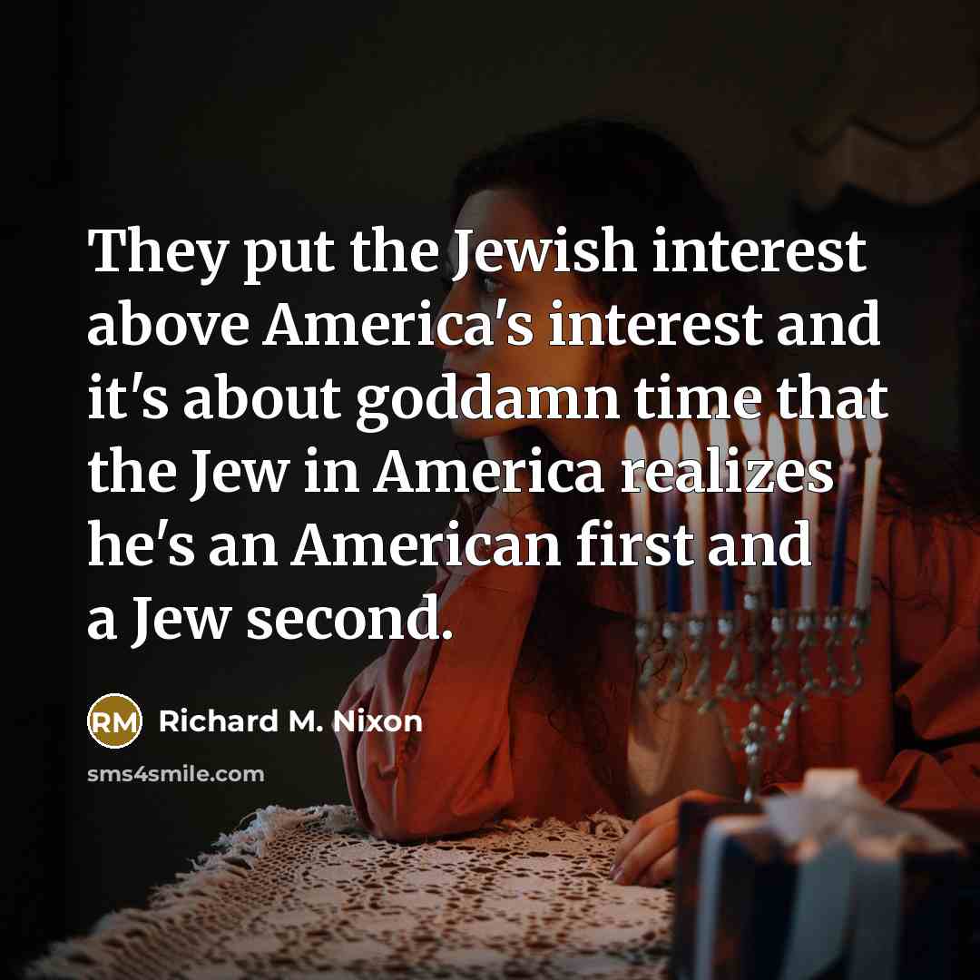 “They put the Jewish interest above America's interest and it's about goddamn time that the Jew in America realizes he's an American first and a Jew second.” quote by Richard M. Nixon