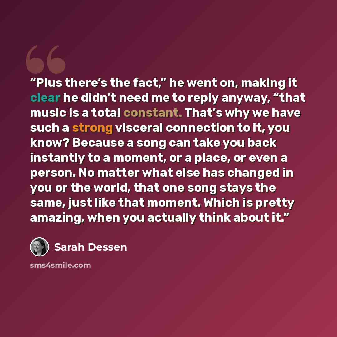“Plus there’s the fact,” he went on, making it clear he didn’t need me to reply anyway, “that music is a total constant. That’s why we have such a strong visceral connection to it, you know? Because a song can take you back instantly to a moment, or a place, or even a person. No matter what else…” quote by Sarah Dessen