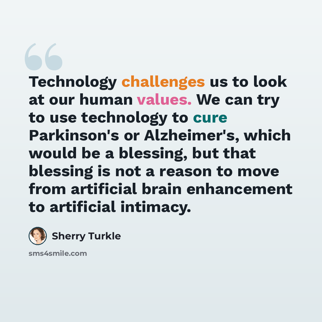 “Technology challenges us to look at our human values. We can try to use technology to cure Parkinson's or Alzheimer's, which would be a blessing, but that blessing is not a reason to move from artificial brain enhancement to artificial intimacy.” quote by Sherry Turkle