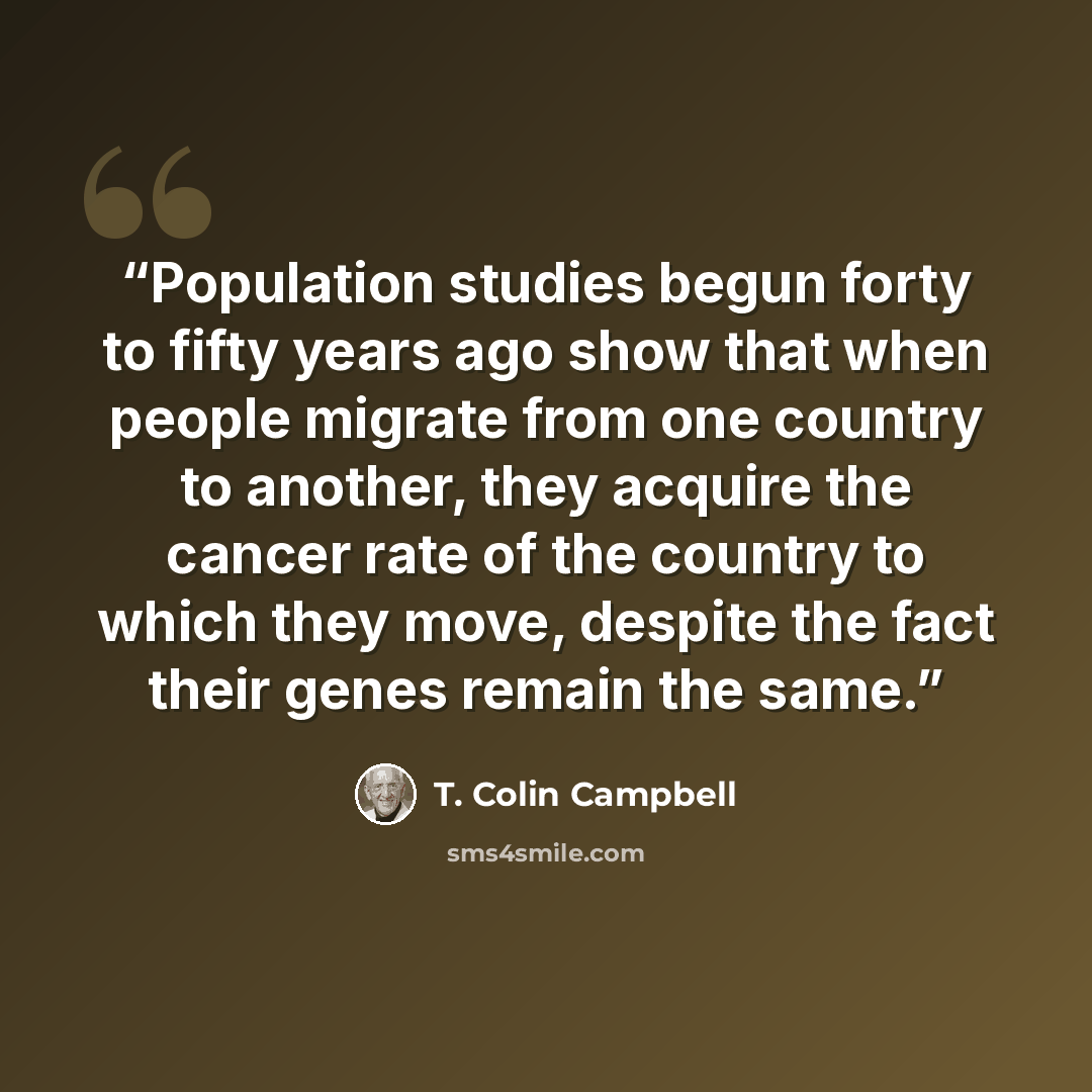 “Population studies begun forty to fifty years ago show that when people migrate from one country to another, they acquire the cancer rate of the country to which they move, despite the fact their genes remain the same.” quote by T. Colin Campbell