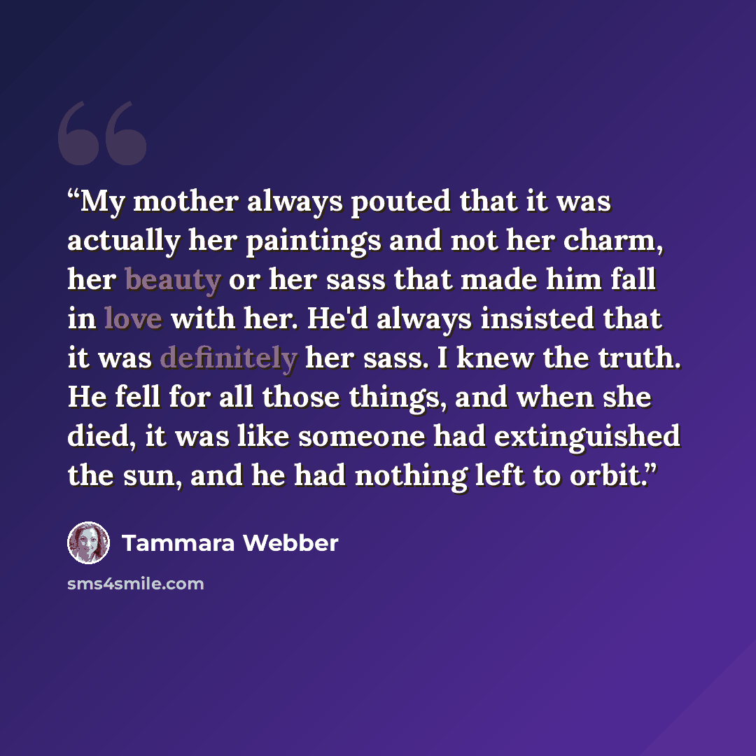 “My mother always pouted that it was actually her paintings and not her charm, her beauty or her sass that made him fall in love with her. He'd always insisted that it was definitely her sass. I knew the truth. He fell for all those things, and when she died, it was like someone had extinguished…” quote by Tammara Webber