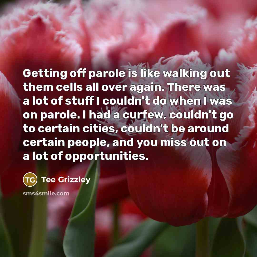 “Getting off parole is like walking out them cells all over again. There was a lot of stuff I couldn't do when I was on parole. I had a curfew, couldn't go to certain cities, couldn't be around certain people, and you miss out on a lot of opportunities.” quote by Tee Grizzley