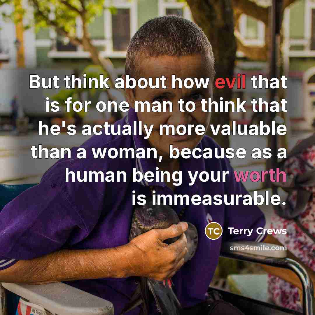 “But think about how evil that is for one man to think that he's actually more valuable than a woman, because as a human being your worth is immeasurable.” quote by Terry Crews