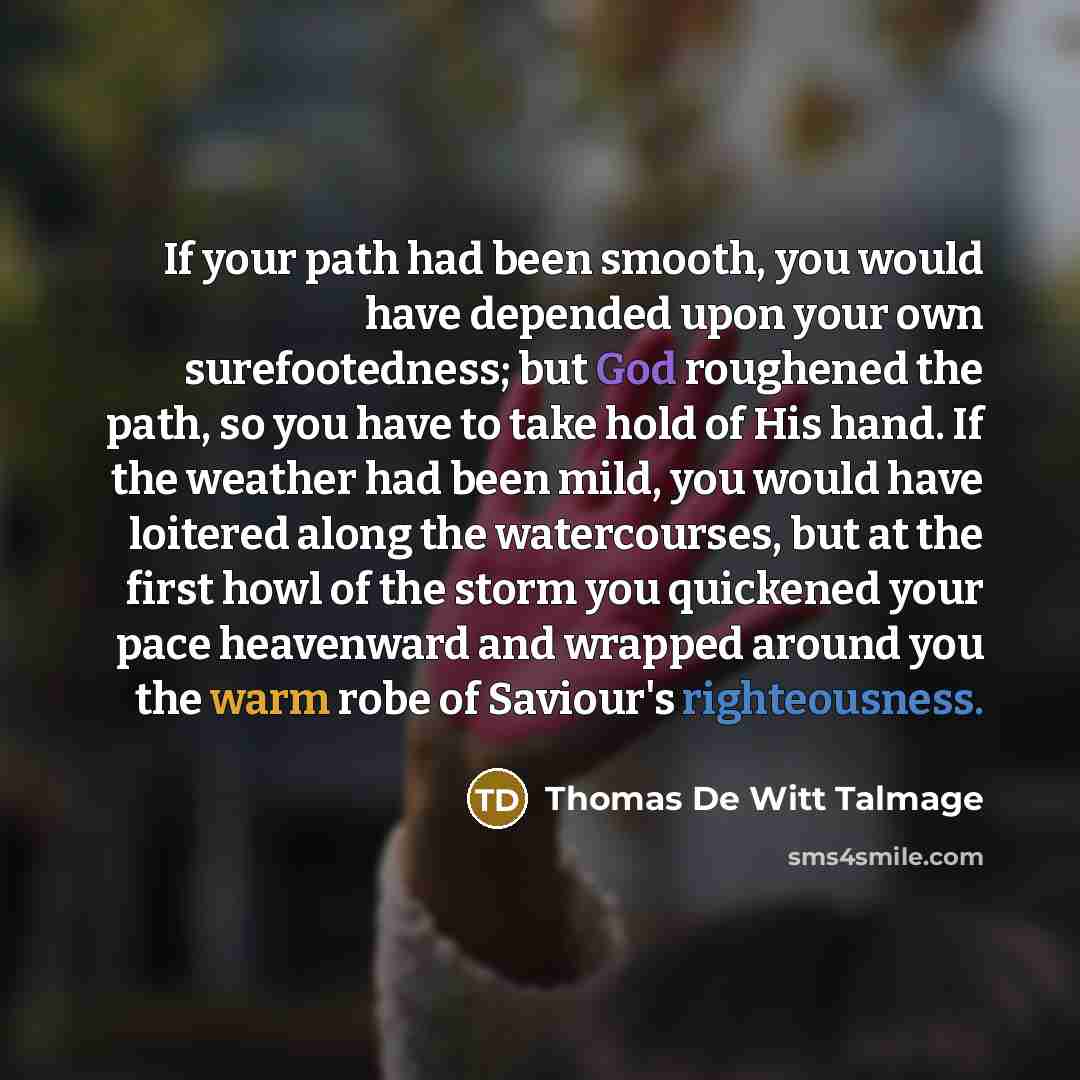 “If your path had been smooth, you would have depended upon your own surefootedness; but God roughened the path, so you have to take hold of His hand. If the weather had been mild, you would have loitered along the watercourses, but at the first howl of the storm you quickened your pace heavenward…” quote by Thomas De Witt Talmage