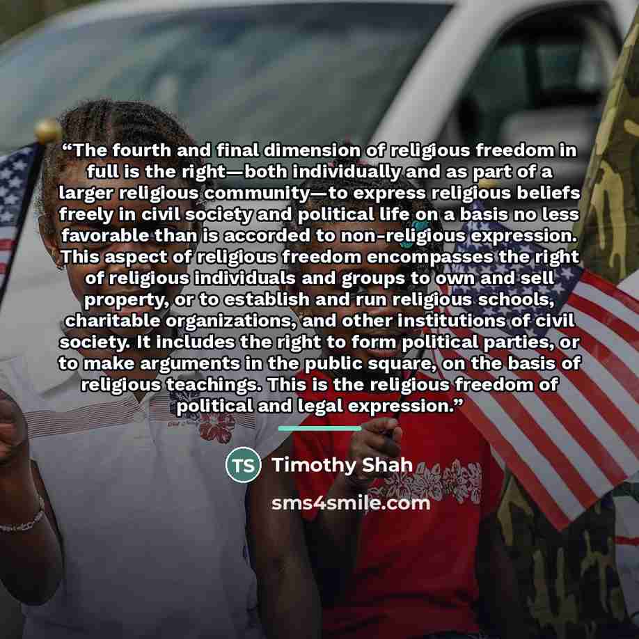 “The fourth and final dimension of religious freedom in full is the right—both individually and as part of a larger religious community—to express religious beliefs freely in civil society and political life on a basis no less favorable than is accorded to non-religious expression. This aspect of…” quote by Timothy Shah