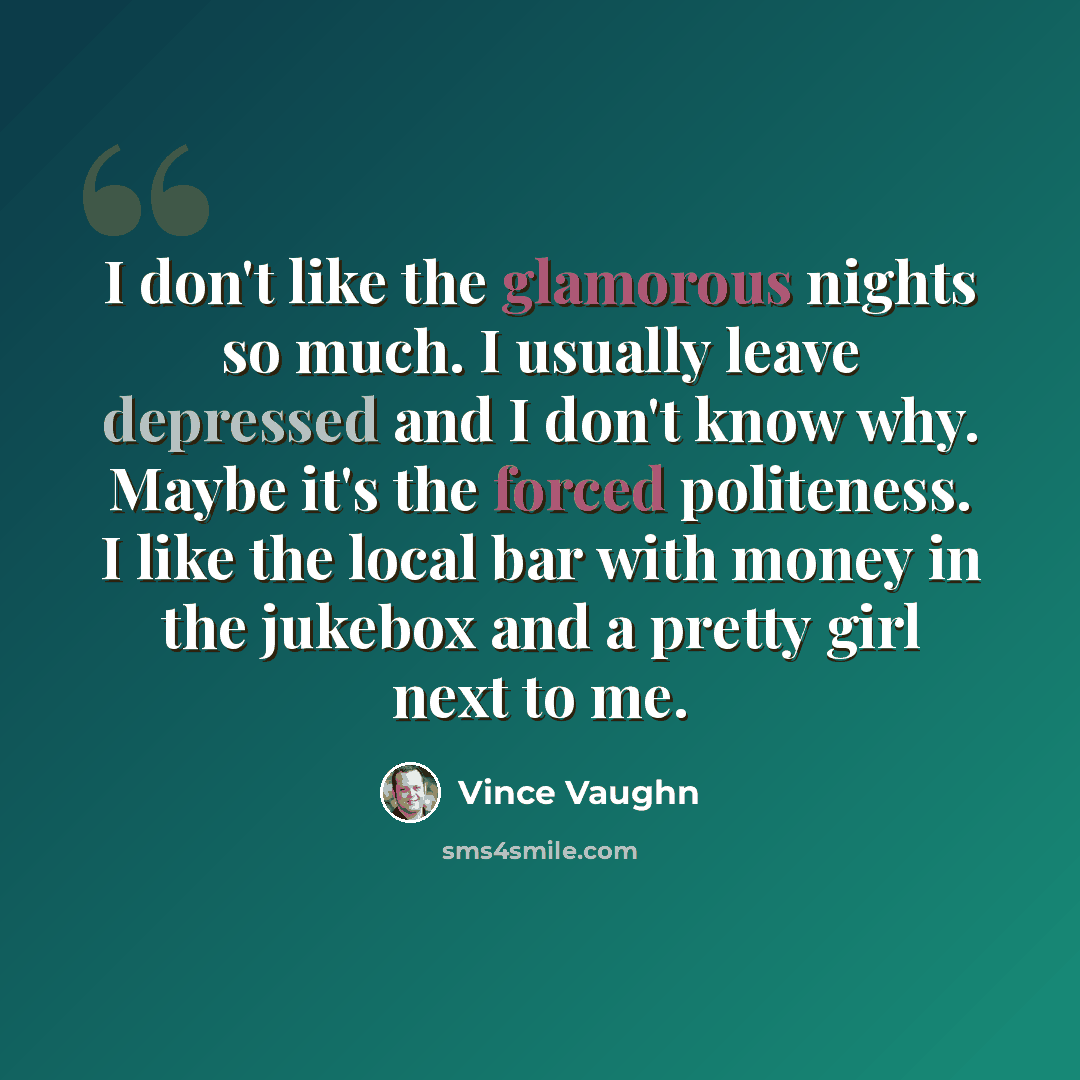 “I don't like the glamorous nights so much. I usually leave depressed and I don't know why. Maybe it's the forced politeness. I like the local bar with money in the jukebox and a pretty girl next to me.” quote by Vince Vaughn