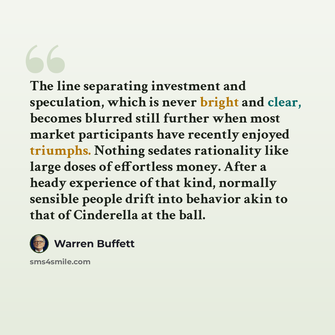 “The line separating investment and speculation, which is never bright and clear, becomes blurred still further when most market participants have recently enjoyed triumphs. Nothing sedates rationality like large doses of effortless money. After a heady experience of that kind, normally sensible…” quote by Warren Buffett