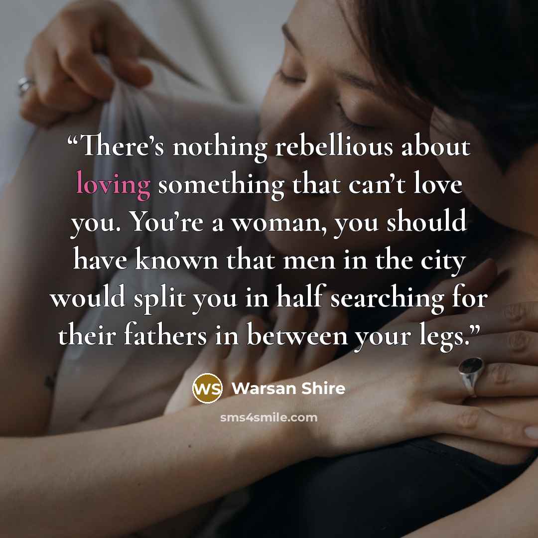 “There’s nothing rebellious about loving something that can’t love you. You’re a woman, you should have known that men in the city would split you in half searching for their fathers in between your legs.” quote by Warsan Shire