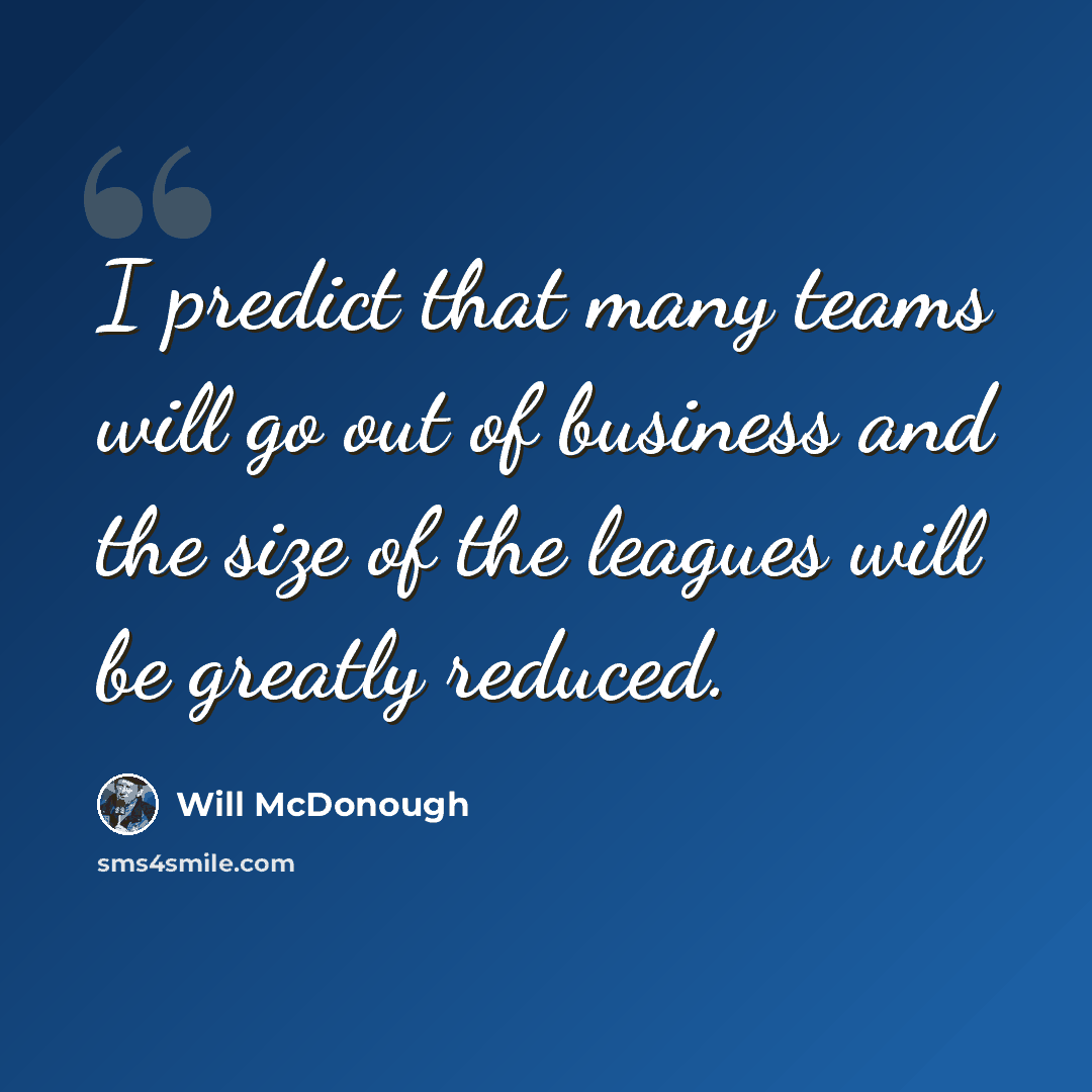 “I predict that many teams will go out of business and the size of the leagues will be greatly reduced.” quote by Will McDonough