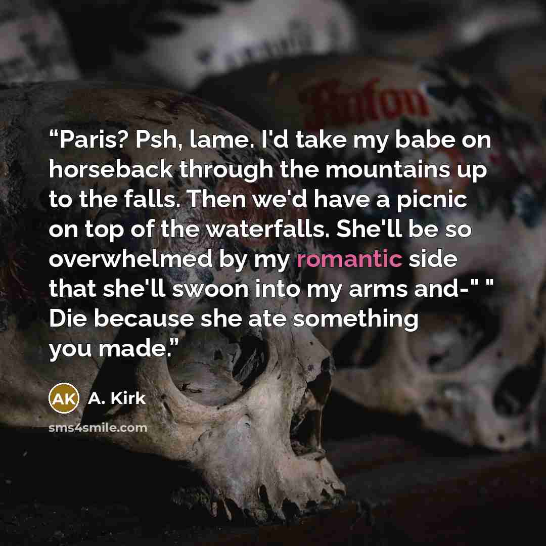 “Paris? Psh, lame. I'd take my babe on horseback through the mountains up to the falls. Then we'd have a picnic on top of the waterfalls. She'll be so overwhelmed by my romantic side that she'll swoon into my arms and-" " Die because she ate something you made.” quote by A. Kirk