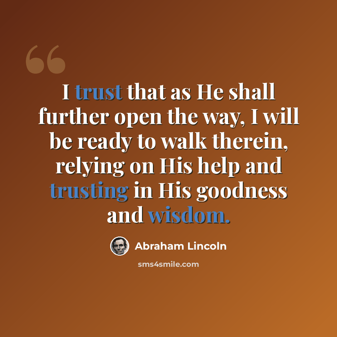 “I trust that as He shall further open the way, I will be ready to walk therein, relying on His help and trusting in His goodness and wisdom.” quote by Abraham Lincoln