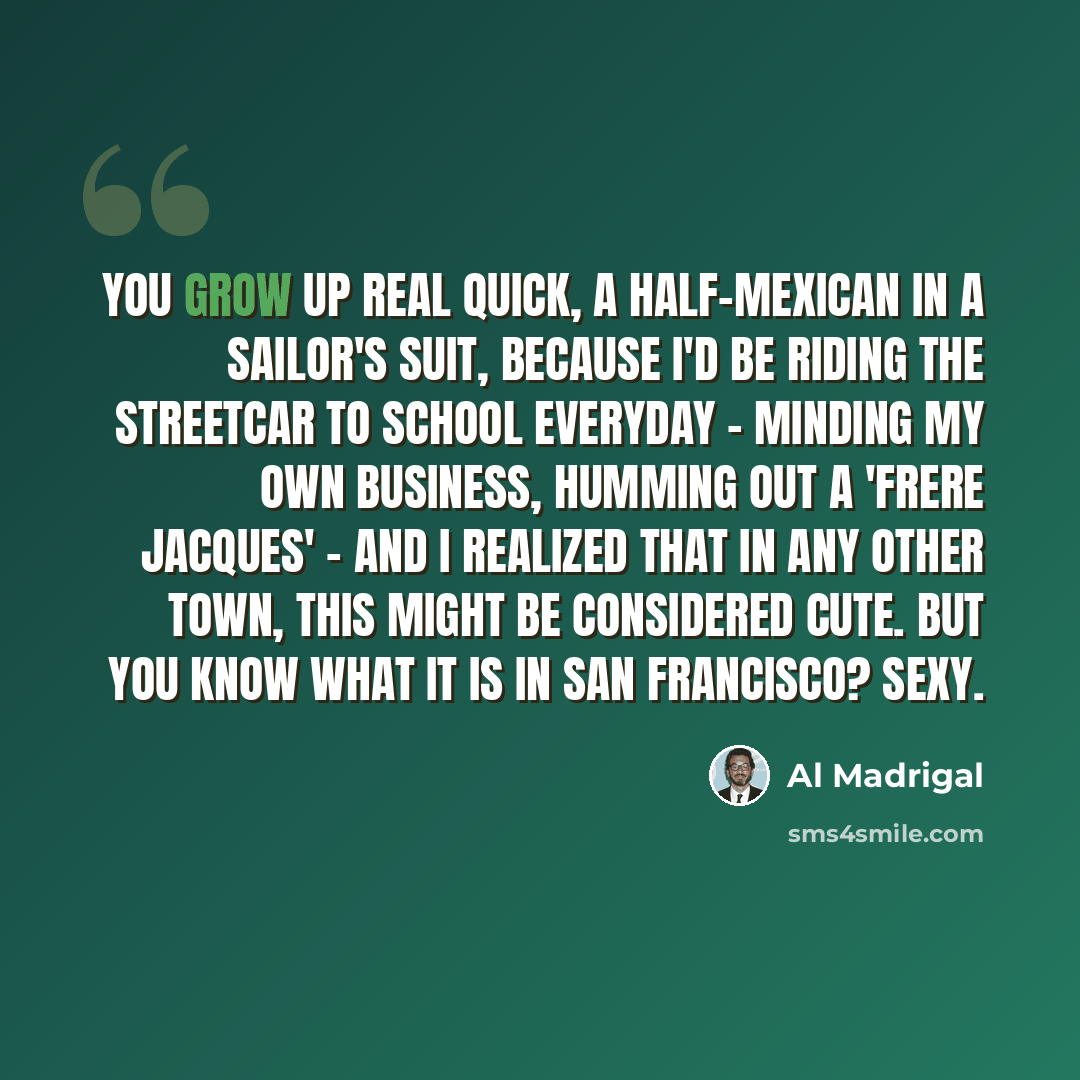 “You grow up real quick, a half-Mexican in a sailor's suit, because I'd be riding the streetcar to school everyday - minding my own business, humming out a 'Frere Jacques' - and I realized that in any other town, this might be considered cute. But you know what it is in San Francisco? Sexy.” quote by Al Madrigal
