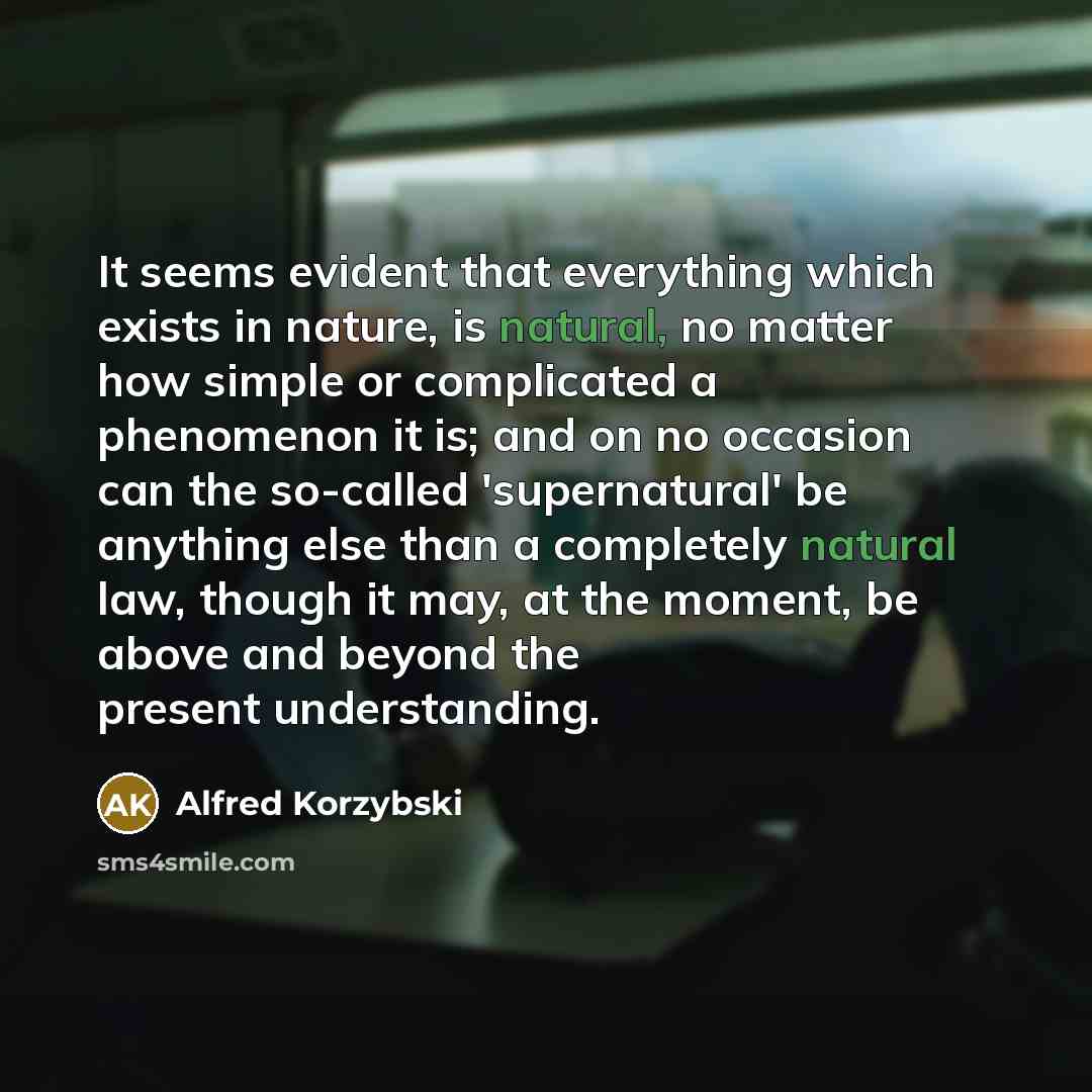 “It seems evident that everything which exists in nature, is natural, no matter how simple or complicated a phenomenon it is; and on no occasion can the so-called 'supernatural' be anything else than a completely natural law, though it may, at the moment, be above and beyond the present…” quote by Alfred Korzybski