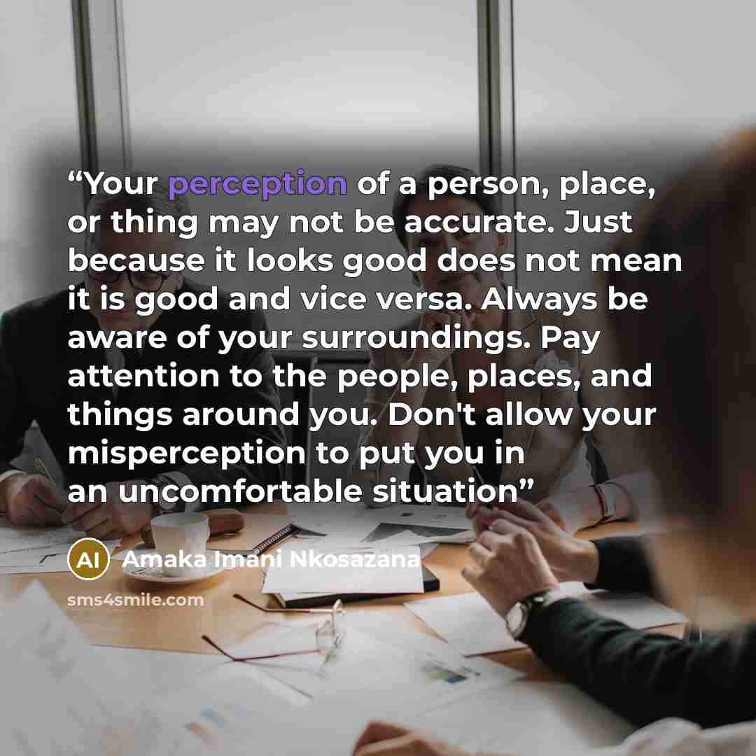“Your perception of a person, place, or thing may not be accurate. Just because it looks good does not mean it is good and vice versa. Always be aware of your surroundings. Pay attention to the people, places, and things around you. Don't allow your misperception to put you in an uncomfortable…” quote by Amaka Imani Nkosazana