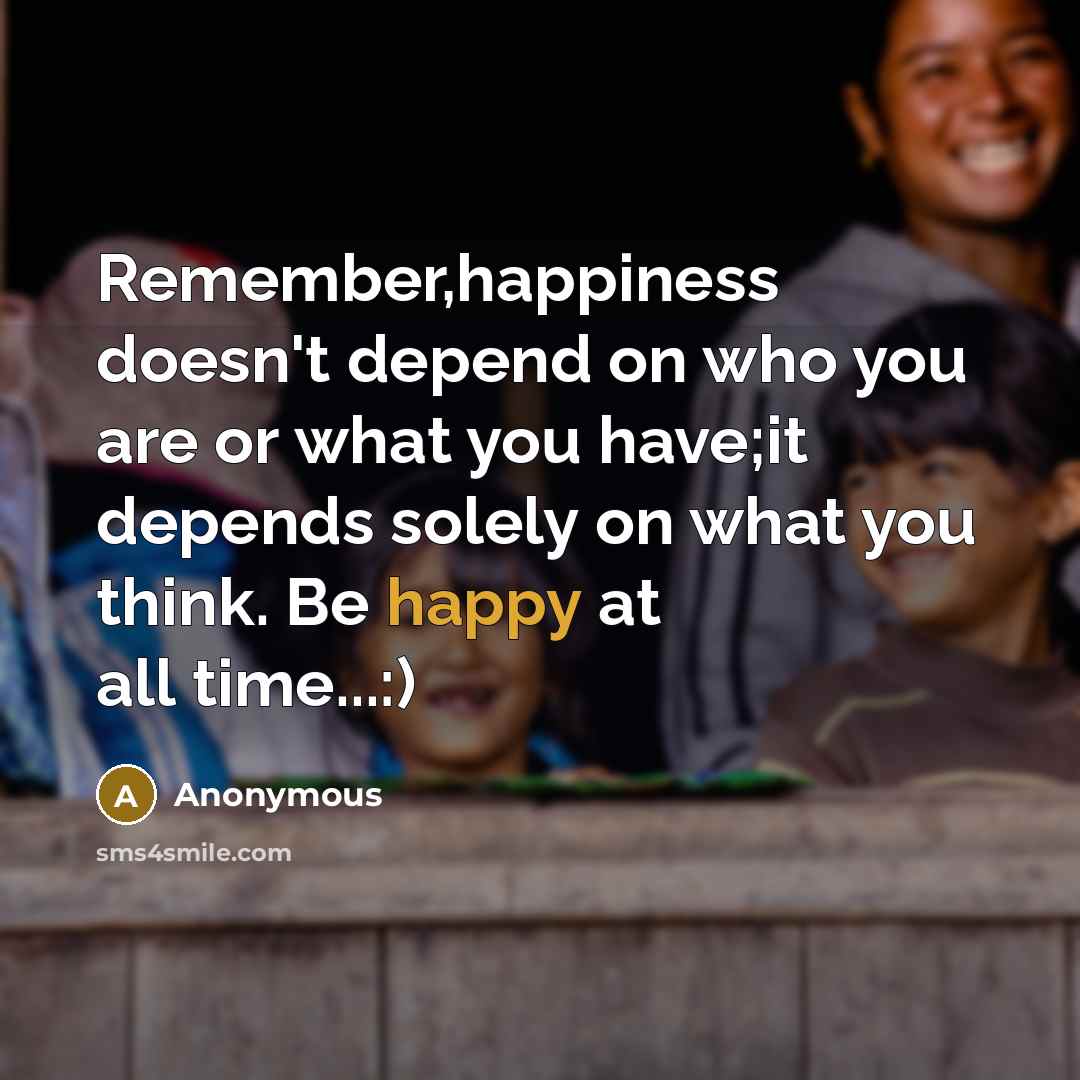 “Remember,happiness doesn't depend on who you are or what you have;it depends solely on what you think. Be happy at all time...:)” quote by Anonymous