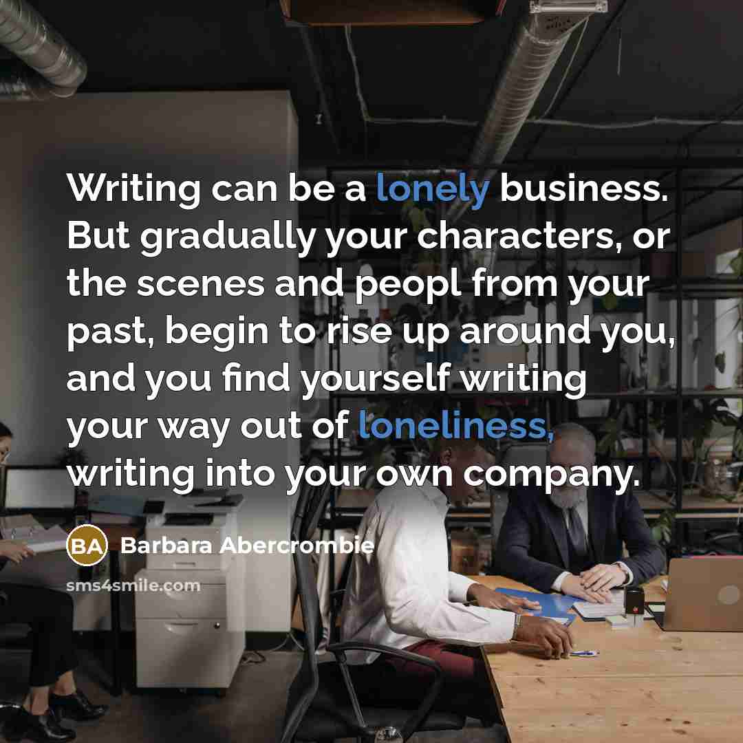 “Writing can be a lonely business. But gradually your characters, or the scenes and peopl from your past, begin to rise up around you, and you find yourself writing your way out of loneliness, writing into your own company.” quote by Barbara Abercrombie